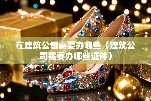在建筑公司需要办哪些（建筑公司需要办哪些**）