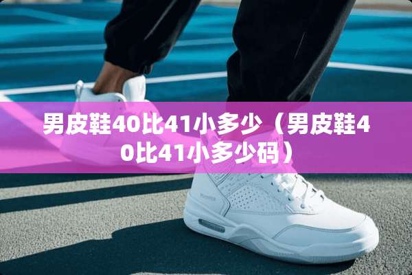 男皮鞋40比41小多少（男皮鞋40比41小多少码）