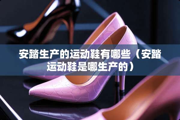 安踏生产的运动鞋有哪些（安踏运动鞋是哪生产的）
