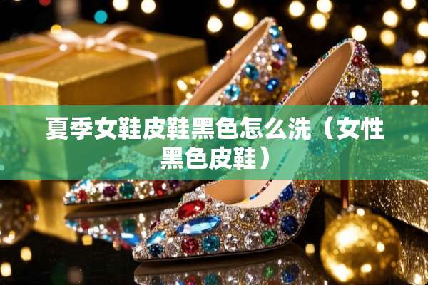 夏季女鞋皮鞋黑色怎么洗（女性黑色皮鞋）