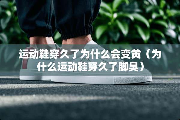 运动鞋穿久了为什么会变黄（为什么运动鞋穿久了脚臭）
