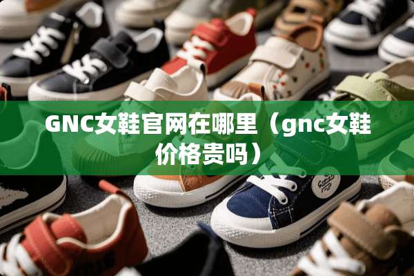 GNC女鞋官网在哪里（gnc女鞋价格贵吗）
