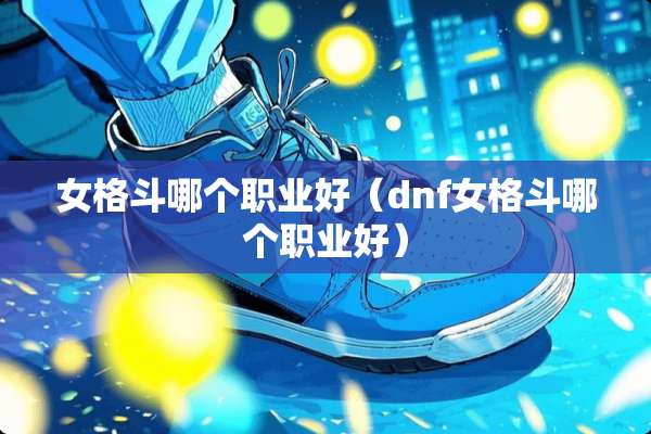 女格斗哪个职业好（dnf女格斗哪个职业好）