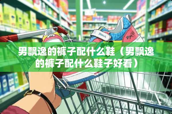 男飘逸的裤子配什么鞋（男飘逸的裤子配什么鞋子好看）