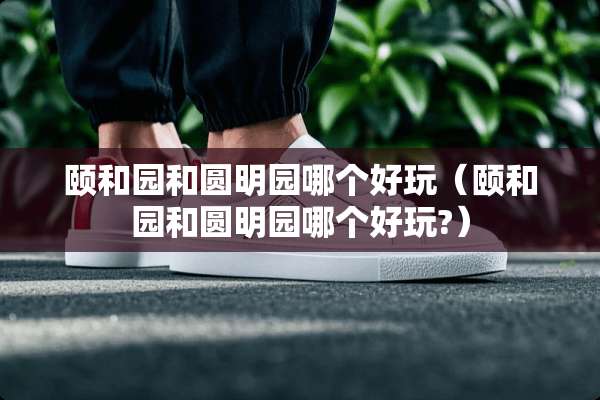 颐和园和圆明园哪个好玩（颐和园和圆明园哪个好玩?）