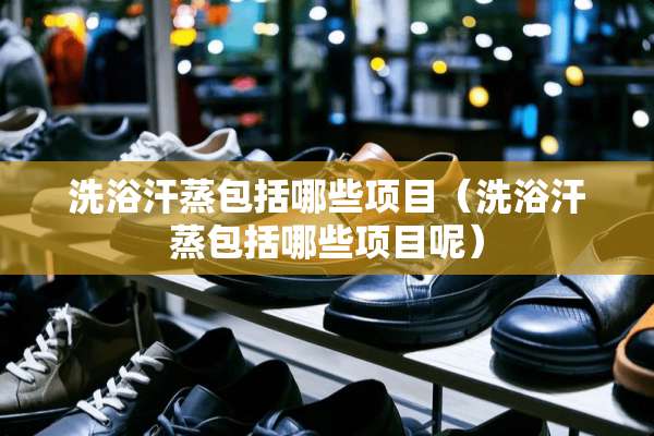 洗浴汗蒸包括哪些项目（洗浴汗蒸包括哪些项目呢）