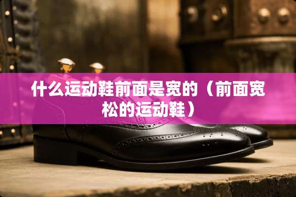什么运动鞋前面是宽的（前面宽松的运动鞋）
