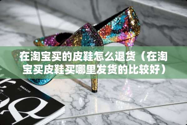 在淘宝买的皮鞋怎么退货（在淘宝买皮鞋买哪里发货的比较好）