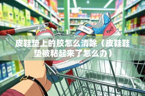 皮鞋垫上的胶怎么清除（皮鞋鞋垫被粘起来了怎么办）