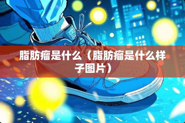 脂肪瘤是什么（脂肪瘤是什么样子图片）