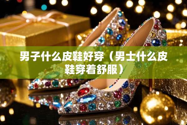 男子什么皮鞋好穿（男士什么皮鞋穿着舒服）