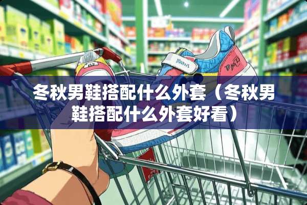 冬秋男鞋搭配什么外套（冬秋男鞋搭配什么外套好看）