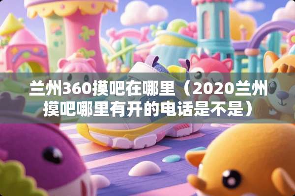 兰州360摸吧在哪里（2020兰州摸吧哪里有开的电话是不是）
