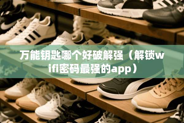 万能钥匙哪个好**强（解锁wifi密码最强的app）
