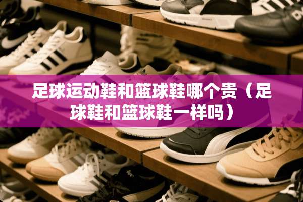 **运动鞋和篮球鞋哪个贵（**鞋和篮球鞋一样吗）