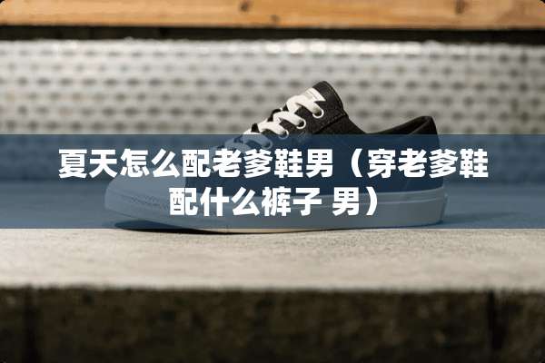 夏天怎么配老爹鞋男（穿老爹鞋配什么裤子 男）