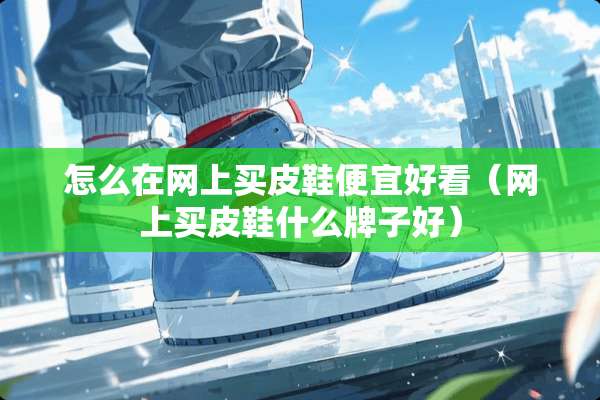 怎么在网上买皮鞋便宜好看（网上买皮鞋什么牌子好）