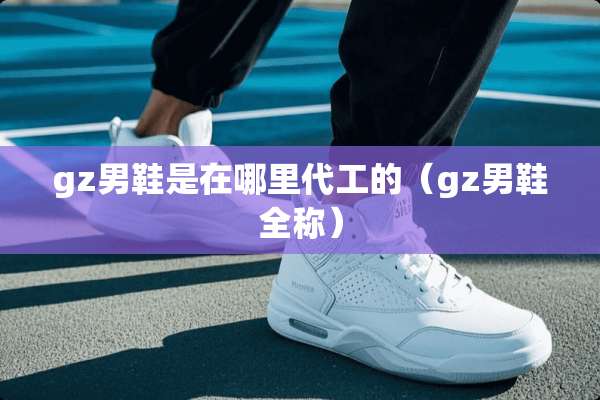 gz男鞋是在哪里代工的（gz男鞋全称）