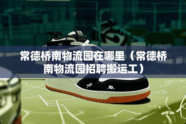常德桥南物流园在哪里（常德桥南物流园招聘搬运工）