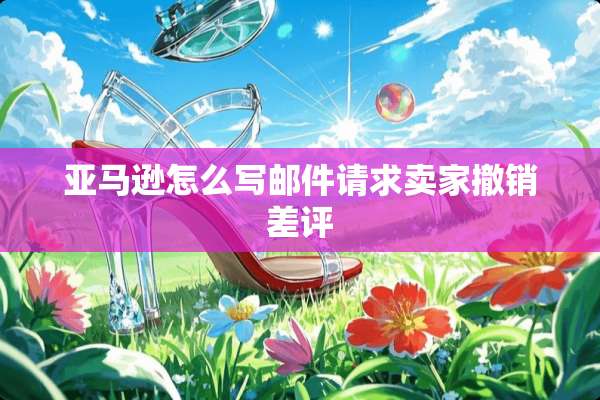 亚马逊怎么写邮件请求卖家撤销差评