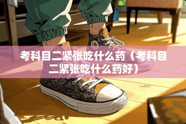 考科目二紧张吃什么药（考科目二紧张吃什么药好）