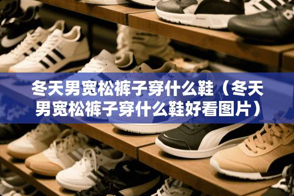 冬天男宽松裤子穿什么鞋（冬天男宽松裤子穿什么鞋好看图片）