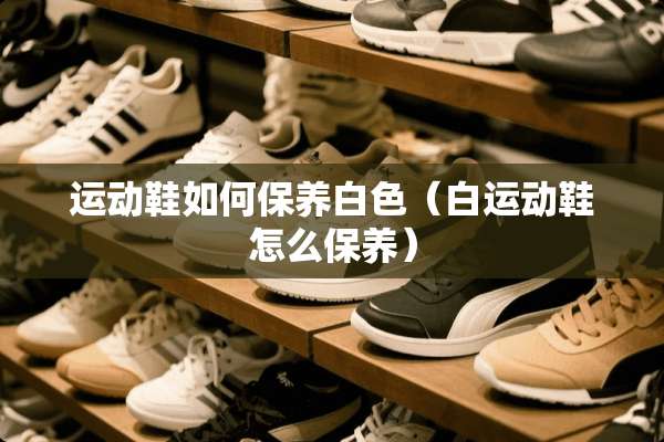 运动鞋如何保养白色（白运动鞋怎么保养）