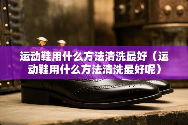 运动鞋用什么方法清洗最好（运动鞋用什么方法清洗最好呢）