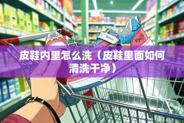 皮鞋内里怎么洗（皮鞋里面如何清洗干净）