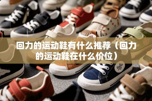 回力的运动鞋有什么推荐（回力的运动鞋在什么价位）