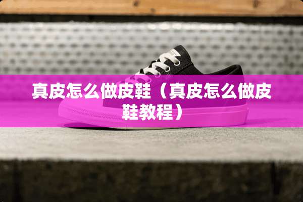 真皮怎么做皮鞋（真皮怎么做皮鞋教程）