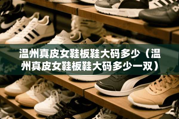 温州真皮女鞋板鞋大码多少（温州真皮女鞋板鞋大码多少一双）