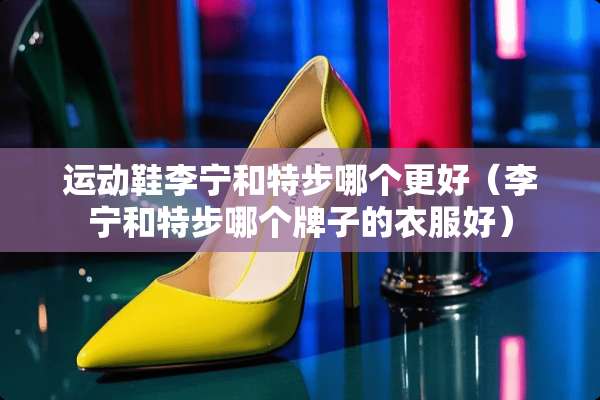 运动鞋李宁和特步哪个更好（李宁和特步哪个牌子的衣服好）