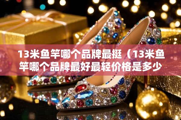 13米鱼竿哪个品牌最挺（13米鱼竿哪个品牌最好最轻价格是多少）