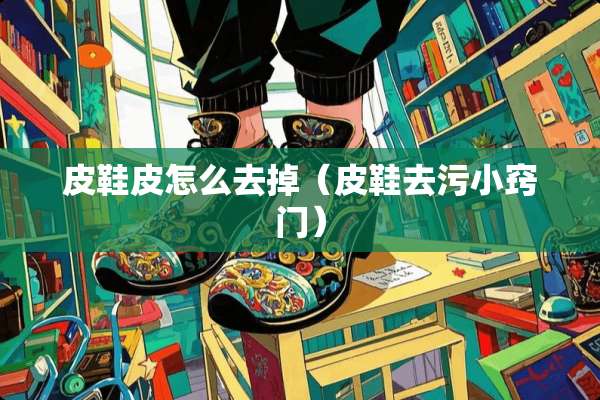 皮鞋皮怎么去掉（皮鞋去污小窍门）