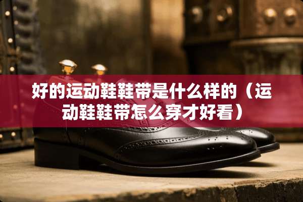 好的运动鞋鞋带是什么样的（运动鞋鞋带怎么穿才好看）