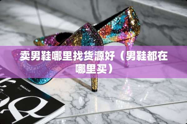 卖男鞋***货源好（男鞋都在哪里买）