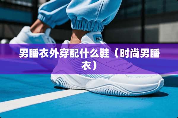 男睡衣外穿配什么鞋（时尚男睡衣）