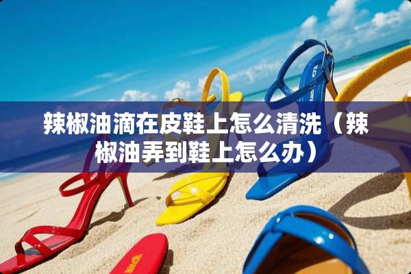辣椒油滴在皮鞋上怎么清洗（辣椒油弄到鞋上怎么办）