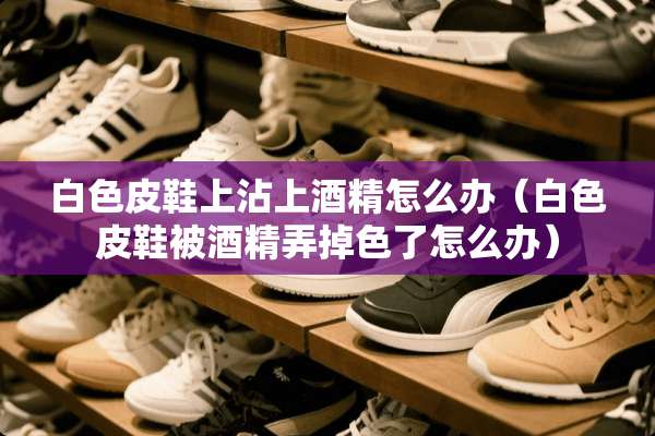 白色皮鞋上沾上酒精怎么办（白色皮鞋被酒精弄掉色了怎么办）