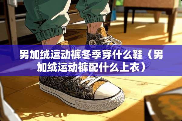 男加绒运动裤冬季穿什么鞋（男加绒运动裤配什么上衣）