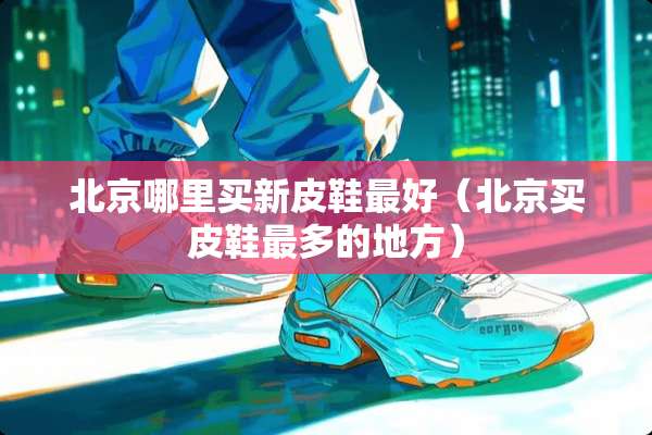 北京哪里买新皮鞋最好（北京买皮鞋最多的地方）