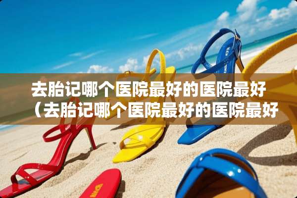去胎记哪个医院最好的医院最好（去胎记哪个医院最好的医院最好北京）