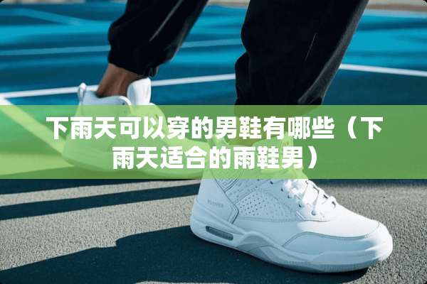 下雨天可以穿的男鞋有哪些（下雨天适合的雨鞋男）