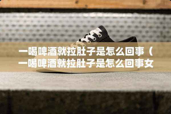 一喝啤酒就拉肚子是怎么回事（一喝啤酒就拉肚子是怎么回事女性）