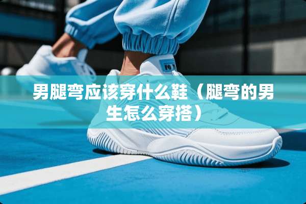 男腿弯应该穿什么鞋（腿弯的男生怎么穿搭）