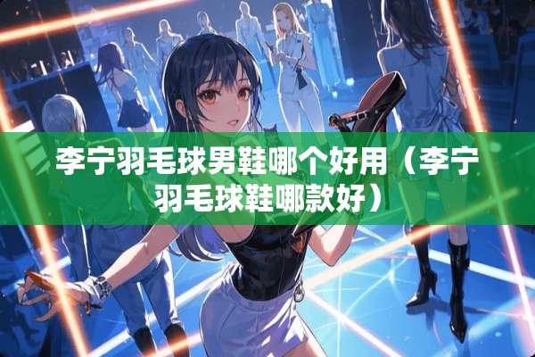 李宁羽毛球男鞋哪个好用（李宁羽毛球鞋哪款好）