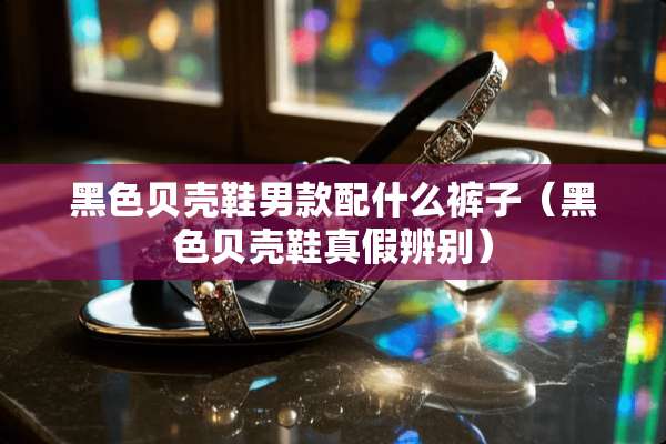 黑色贝壳鞋男款配什么裤子（黑色贝壳鞋真假辨别）