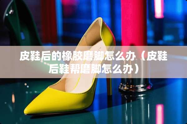皮鞋后的橡胶磨脚怎么办（皮鞋后鞋帮磨脚怎么办）