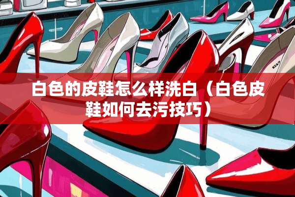 白色的皮鞋怎么样洗白（白色皮鞋如何去污技巧）